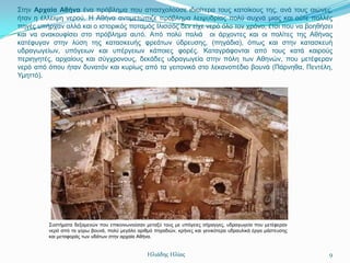 ΢ηελ Αρταία Αθήνα έλα πξόβιεκα πνπ απαζρνινύζε ηδηαίηεξα ηνπο θαηνίθνπο ηεο, αλά ηνπο αηώλεο,
ήηαλ ε έιιεηςε λεξνύ. Η Αζήλα αληηκεηώπηδε πξόβιεκα ιεηςπδξίαο πνιύ ζπρλά κηαο θαη νύηε πνιιέο
πεγέο ππήξραλ αιιά θαη ν ηζηνξηθόο πνηακόο Ιιηζζόο δελ είρε λεξό όιν ηνλ ρξόλν, έηζη πνπ λα βνεζήζεη
θαη λα αλαθνπθίζεη ζην πξόβιεκα απηό. Από πνιύ παιηά νη άξρνληεο θαη νη πνιίηεο ηεο Αζήλαο
θαηέθπγαλ ζηελ ιύζε ηεο θαηαζθεπήο θξεάησλ ύδξεπζεο, (πεγάδηα), όπσο θαη ζηελ θαηαζθεπή
πδξαγσγείσλ, ππόγεησλ θαη ππέξγεησλ θάπνηεο θνξέο. Καηαγξάθνληαη από ηνπο θαηά θαηξνύο
πεξηεγεηέο, αξραίνπο θαη ζύγρξνλνπο, δεθάδεο πδξαγσγεία ζηελ πόιε ησλ Αζελώλ, πνπ κεηέθεξαλ
λεξό από όπνπ ήηαλ δπλαηόλ θαη θπξίσο από ηα γεηηνληθά ζην ιεθαλνπέδην βνπλά (Πάξλεζα, Πεληέιε,
Τκεηηό).




         ΢πζηήκαηα δεμακελώλ πνπ επηθνηλσλνύζαλ κεηαμύ ηνπο κε ππόγεηεο ζήξαγγεο, πδξαγσγεία πνπ κεηέθεξαλ
         λεξό από ηα γύξσ βνπλά, πνιύ κεγάιν αξηζκό πεγαδηώλ, θξήλεο θαη γεληθόηεξα πδξαπιηθά έξγα κάζηεπζεο
         θαη κεηαθνξάο ησλ πδάησλ ζηελ αξραία Αζήλα.


                                                 Ηλιάδης Ηλίας                                                 9
 