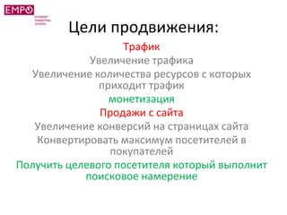 Цели продвижения:
Трафик
Увеличение трафика
Увеличение количества ресурсов с которых
приходит трафик
монетизация
Продажи с сайта
Увеличение конверсий на страницах сайта
Конвертировать максимум посетителей в
покупателей
Получить целевого посетителя который выполнит
поисковое намерение
 