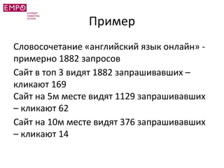 Пример
Словосочетание «английский язык онлайн» -
примерно 1882 запросов
Сайт в топ 3 видят 1882 запрашивавших –
кликают 169
Сайт на 5м месте видят 1129 запрашивавших
– кликают 62
Сайт на 10м месте видят 376 запрашивавших
– кликают 14
 