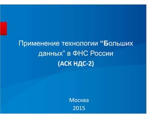 Применение технологии “Больших
данных” в ФНС России
(АСК НДС-2)
Москва
2015
 