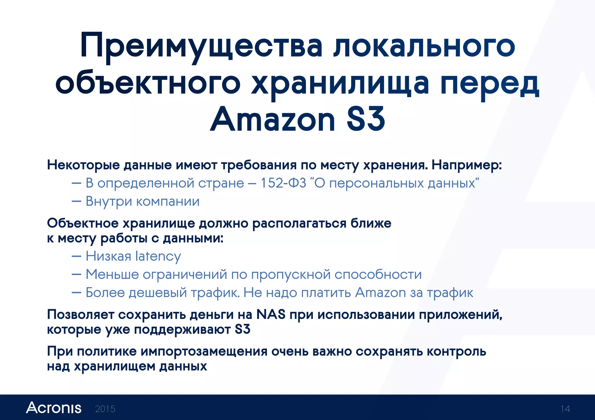 Преимущества локального
объектного хранилища перед
Amazon S3
Некоторые данные имеют требования по месту хранения. Например:
— В определенной стране — 152‑ФЗ “О персональных данных”
— Внутри компании
Объектное хранилище должно располагаться ближе
к месту работы с данными:
— Низкая latency
— Меньше ограничений по пропускной способности
— Более дешевый трафик. Не надо платить Amazon за трафик
Позволяет сохранить деньги на NAS при использовании приложений,
которые уже поддерживают S3
При политике импортозамещения очень важно сохранять контроль
над хранилищем данных
2015 14
 