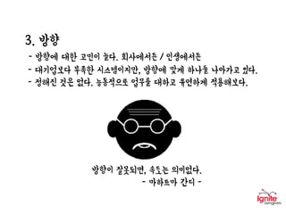 3. 방향
- 방향에 대한 고민이 늘다. 회사에서든 / 인생에서든
- 대기업보다 부족한 시스템이지만, 방향에 맞게 하나둘 나아가고 있다.
- 정해진 것은 없다. 능동적으로 업무를 대하고 유연하게 적용해보다.
방향이 잘못되면, 속도는 의미없다.
- 마하트마 간디 -
 