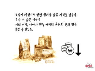 포장지 개선으로 인한 원가를 낮춰 가격도 낮추다.
보다 더 많은 이들이
저희 커피, 나아가 원두 커피의 본연의 맛과 향을
즐길 수 있도록.
 