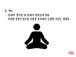 5. Me
- 문제가 생기면 내 안에서 찾아보게 된다.
- 부족한 부분이 있으면 시간을 투자해서 도전할 시간도 생겼다.
 