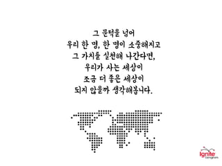 그 문턱을 넘어
우리 한 명, 한 명이 소중해지고
그 가치를 실천해 나간다면,
우리가 사는 세상이
조금 더 좋은 세상이
되지 않을까 생각해봅니다.
 