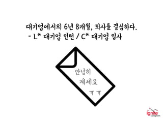 대기업에서의 6년 8개월, 퇴사를 결심하다.
- L* 대기업 인턴 / C* 대기업 입사
(출처 : SBS스페셜)
안녕히
계세요
ㅠㅠ
 