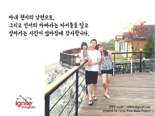 아내 현지의 남편으로,
그리고 민서의 아빠라는 타이틀을 달고
살아가는 시간이 많아짐에 감사합니다.
김영진 email : valfido@gmail.com
Created by i cons from Noun Project
 