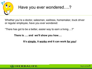 Have you ever wondered….?  Whether you’re a doctor, salesman, waitress, homemaker, truck driver or regular employee, have you ever wondered: “ There has got to be a better, easier way to earn a living….?” There is …. and  we’ll show you how…. It’s  simple , it  works  and it can work  for you ! 