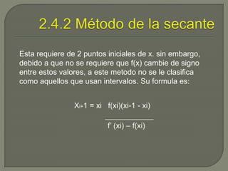 Esta requiere de 2 puntos iniciales de x. sin embargo,
debido a que no se requiere que f(x) cambie de signo
entre estos valores, a este metodo no se le clasifica
como aquellos que usan intervalos. Su formula es:
Xi+1 = xi f(xi)(xi-1 - xi)
f’ (xi) – f(xi)
 