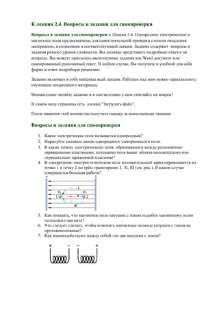 К лекции 2.4. Вопросы и задания для самопроверки
Вопросы и задания для самопроверки к Лекции 2.4. Однородное электрическое и
магнитное поля предназначены для самостоятельной проверки степени овладения
материалом, изложенным в соответствующей лекции. Задание содержит вопросы и
задания разного уровня сложности. Вы должны представить подробные ответы на
вопросы. Вы можете присылать выполненные задания как Wоrd документ или
сканированный рукописный текст. В любом случае, Вы получите в удобной для себя
форме в ответ подробную рецензию.

Задание включает в себя материал всей лекции. Работать над ним нужно параллельно с
изучением лекционного материала.

Внимательно читайте задание и в соответствии с ним отвечайте на вопрос!

В самом низу страницы есть кнопка "Загрузить файл".

После нажатия этой кнопки вы получите оценку за выполненные задания.

Вопросы и задания для самопроверки
   1. Какое электрическое поле называется однородным?
   2. Нарисуйте силовые линии однородного электрического поля.
   3. В каких точках электрического поля, образованного между разноимённо
      заряженными пластинами, потенциал поля выше: вблизи положительно или
      отрицательно заряженной пластины?
   4. В однородном электростатическом поле положительный заряд перемещается из
      точки 1 в точку 2 по трём траекториям: I, II, III (см. рис.). В каком случае
      совершается большая работа?




   5. Как показать, что магнитное поле катушки с током подобно магнитному полю
      полосового магнита?
   6. Что следует сделать, чтобы изменить магнитные полюсы катушки с током на
      противоположные?
   7. Как взаимодействуют между собой эти две катушки с током?
 