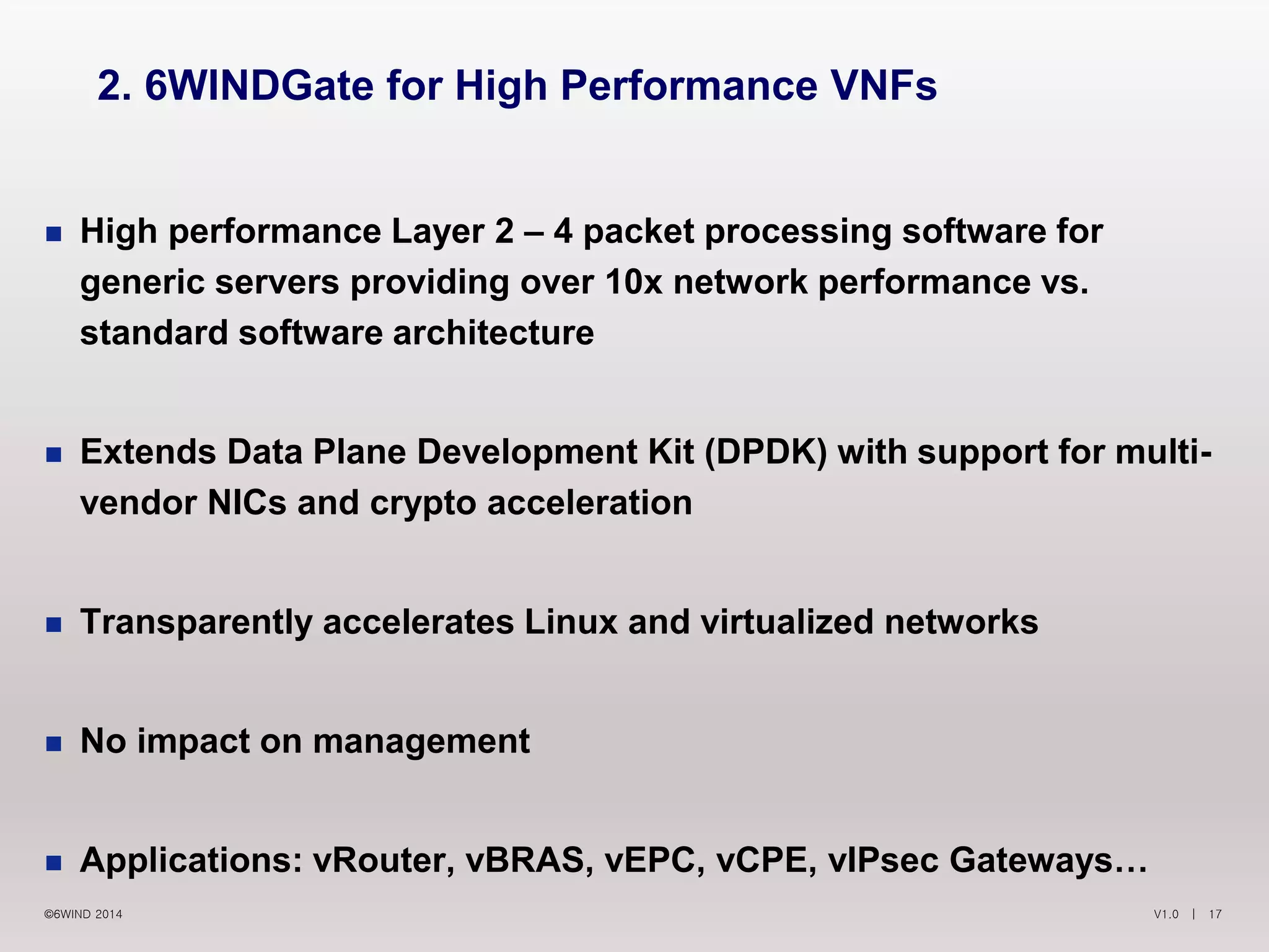 V1.0 | 17©6WIND 2014
 High performance Layer 2 – 4 packet processing software for
generic servers providing over 10x network performance vs.
standard software architecture
 Extends Data Plane Development Kit (DPDK) with support for multi-
vendor NICs and crypto acceleration
 Transparently accelerates Linux and virtualized networks
 No impact on management
 Applications: vRouter, vBRAS, vEPC, vCPE, vIPsec Gateways…
2. 6WINDGate for High Performance VNFs
 