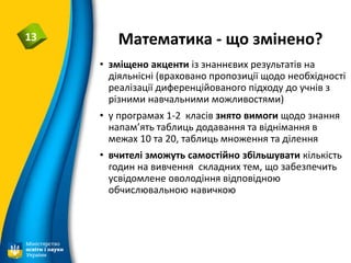 Математика - що змінено?13
• зміщено акценти із знаннєвих результатів на
діяльнісні (враховано пропозиції щодо необхідності
реалізації диференційованого підходу до учнів з
різними навчальними можливостями)
• у програмах 1-2 класів знято вимоги щодо знання
напам’ять таблиць додавання та віднімання в
межах 10 та 20, таблиць множення та ділення
• вчителі зможуть самостійно збільшувати кількість
годин на вивчення складних тем, що забезпечить
усвідомлене оволодіння відповідною
обчислювальною навичкою
 