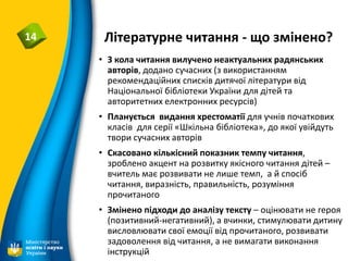 Літературне читання - що змінено?14
• З кола читання вилучено неактуальних радянських
авторів, додано сучасних (з використанням
рекомендаційних списків дитячої літератури від
Національної бібліотеки України для дітей та
авторитетних електронних ресурсів)
• Планується видання хрестоматії для учнів початкових
класів для серії «Шкільна бібліотека», до якої увійдуть
твори сучасних авторів
• Скасовано кількісний показник темпу читання,
зроблено акцент на розвитку якісного читання дітей –
вчитель має розвивати не лише темп, а й спосіб
читання, виразність, правильність, розуміння
прочитаного
• Змінено підходи до аналізу тексту – оцінювати не героя
(позитивний-негативний), а вчинки, стимулювати дитину
висловлювати свої емоції від прочитаного, розвивати
задоволення від читання, а не вимагати виконання
інструкцій
 