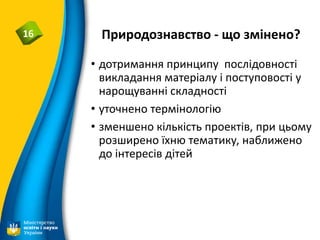 Природознавство - що змінено?16
• дотримання принципу послідовності
викладання матеріалу і поступовості у
нарощуванні складності
• уточнено термінологію
• зменшено кількість проектів, при цьому
розширено їхню тематику, наближено
до інтересів дітей
 