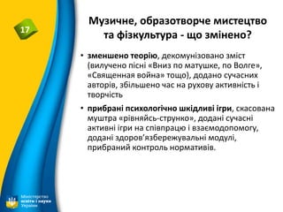 Музичне, образотворче мистецтво
та фізкультура - що змінено?17
• зменшено теорію, декомунізовано зміст
(вилучено пісні «Вниз по матушке, по Волге»,
«Священная война» тощо), додано сучасних
авторів, збільшено час на рухову активність і
творчість
• прибрані психологічно шкідливі ігри, скасована
муштра «рівняйсь-струнко», додані сучасні
активні ігри на співпрацю і взаємодопомогу,
додані здоров’язбережувальні модулі,
прибраний контроль нормативів.
 