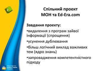 Спільний проект
МОН та Ed-Era.com
2
Завдання проекту:
•видалення з програм зайвої
інформації (спрощення)
•усунення дублювання
•більш логічний виклад важливих
тем (ядро знань)
•запровадження компетентністного
підходу
 