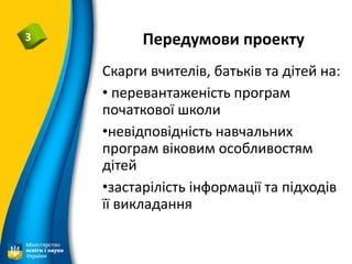 Передумови проекту3
Скарги вчителів, батьків та дітей на:
• перевантаженість програм
початкової школи
•невідповідність навчальних
програм віковим особливостям
дітей
•застарілість інформації та підходів
її викладання
 