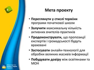 Мета проекту4
• Переглянути у стислі терміни
програми початкової школи
• Залучити максимальну кількість
активних вчителів-практиків
• Продемонструвати, що пропозиції
експертів і громадськості будуть
враховані
• Застосувати онлайн-технології для
обробки великих масивів інформації
• Побудувати довіру між освітянами та
МОН
 