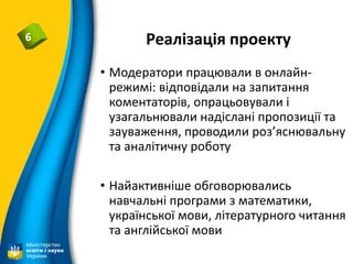 Реалізація проекту6
• Модератори працювали в онлайн-
режимі: відповідали на запитання
коментаторів, опрацьовували і
узагальнювали надіслані пропозиції та
зауваження, проводили роз’яснювальну
та аналітичну роботу
• Найактивніше обговорювались
навчальні програми з математики,
української мови, літературного читання
та англійської мови
 