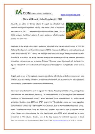 www.cnchemicals.com

                   China VC Industry to be Regulated in 2011

Recently, an article on China’s Vitamin C export has attracted much

attention among food ingredient industry. The article “China to impose VC

export quota in 2011？”, released in Corn Products China News 1101 by

CCM, analyzes that China’s Vitamin C export quota may affect the global

market and price trend.



According to the article, such export quota was estimated to be carried out at the end of 2010 by

National Development and Reform Commission (NDRC). However, it still has no evidence to come out

at the end of January, 2011. “It may still staying in inner discussion stage” told by the article’s author

from CCM. In addition, the article has also analyzed the advantages of this measure: eliminating

unqualified manufacturers and enhancing Chinese VC pricing power. Compared with last year, the

figures in this article showed that both domestic prices and export prices slumped to the lowest level in

2010.



Export quota is one of the regulated measures considering VC industry, and other measures are also

included, such as: industry admittance, investment administration, etc. Such measures are expected to

aim at helping to keep healthy development of this industry.



However, it is not the first time to try to regulate this industry. According to CCM’s survey, some policies

and measures has been applied previously. The latest one related to VC industry was water treatment

measures in pharmaceutical industry, which eliminated some manufacturers for environmental

protection. Besides, since DSM and BASF shrank the VC production, more and more capacities

concentrated in Chinese top 5 advanced VC manufacturers, such as Northeast Pharmaceutical Group,

North China Pharmaceutical Group, etc. These top 5 suppliers accounted for most of the global market

share. Under such circumstances, the price has boosted since 2008, which ultimately led to more

investment in VC industry. Besides, one of the key reasons for industrial expansion is local

Need more information or to purchase this report, please contact CCM at econtact@cnchemicals.com or on +86 20 37616606
 