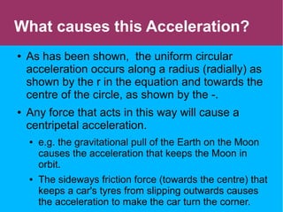 What causes this Acceleration?
● As has been shown, the uniform circular
acceleration occurs along a radius (radially) as
shown by the r in the equation and towards the
centre of the circle, as shown by the -.
● Any force that acts in this way will cause a
centripetal acceleration.
● e.g. the gravitational pull of the Earth on the Moon
causes the acceleration that keeps the Moon in
orbit.
● The sideways friction force (towards the centre) that
keeps a car's tyres from slipping outwards causes
the acceleration to make the car turn the corner.
 