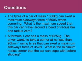 Questions
● The tyres of a car of mass 1500kg can exert a
maximum sideways force of 500N when
cornering. What is the maximum speed that
this car can travel around a bend of radius 8m
and radius 24m?
● A formula 1 car has a mass of 625kg. The
driver wants to take a corner at no less than
90kmh-1
using tyres that can exert a maximum
sideways force of 35kN. What is the minimum
radius corner that the car can cope with before
slipping?
 