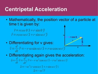 Centripetal Acceleration
● Mathematically, the position vector of a particle at
time t is given by:
● Differentiating for v gives:
● Differentiating again gives the acceleration:
r=rcos  xr sin  y
r=rcos t xr sin t y
v=
d
dt
r =−r sin t xr cos t y
a=
d
dt
v=
d2
dt
2
r=−r 
2
cos t x−r 
2
sin  t y
a=−2
r cost xr sin t y
a=−
2
r
x
y
r
rsinθ
r cos θ
 
