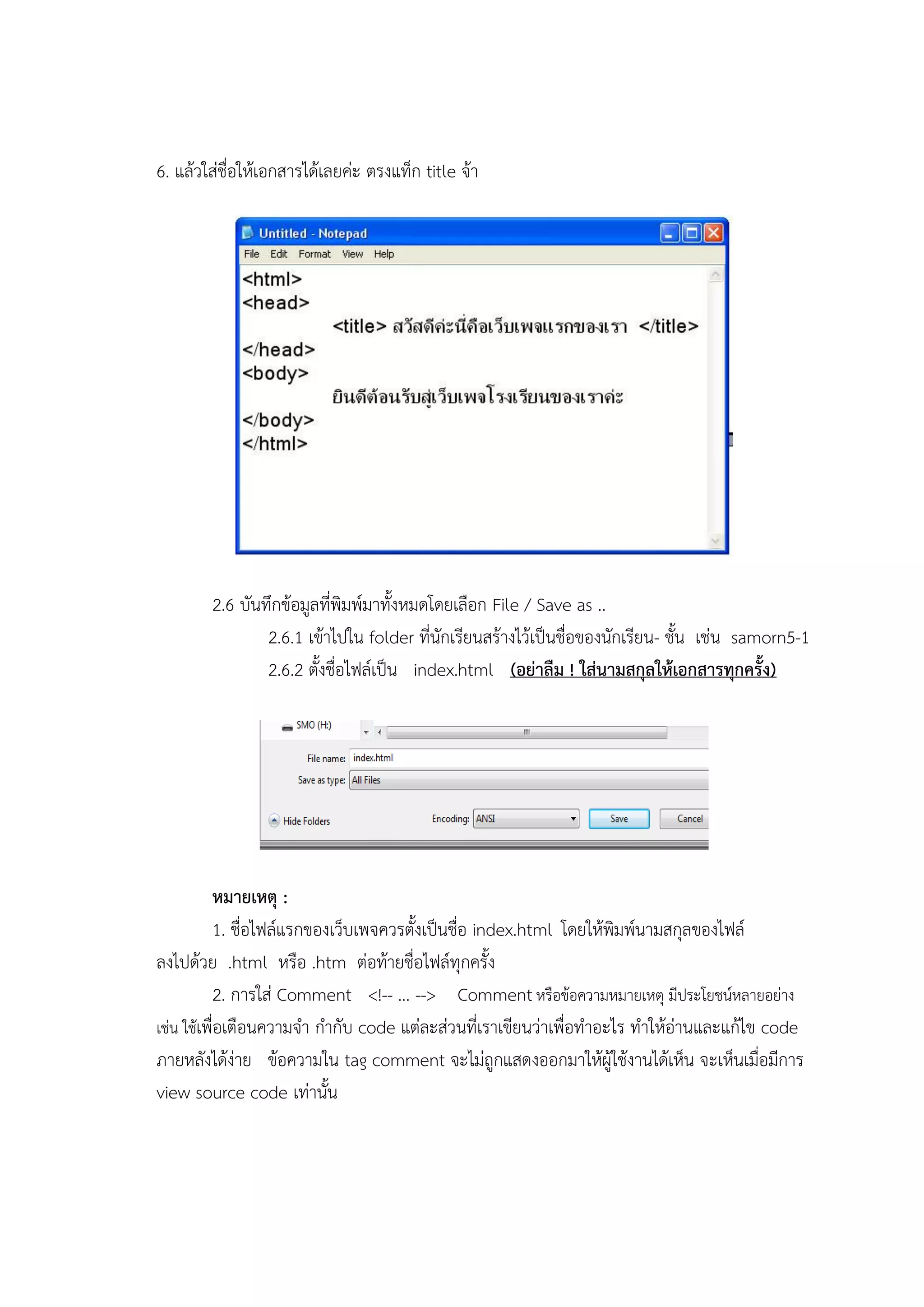 6. แล้วใส่ชื่อให้เอกสารได้เลยค่ะ ตรงแท็ก title จ้า




        2.6 บันทึกข้อมูลที่พิมพ์มาทั้งหมดโดยเลือก File / Save as ..
                2.6.1 เข้าไปใน folder ที่นักเรียนสร้างไว้เป็นชื่อของนักเรียน- ชั้น เช่น samorn5-1
                2.6.2 ตั้งชื่อไฟล์เป็น index.html (อย่าลืม ! ใส่นามสกุลให้เอกสารทุกครั้ง)




          หมายเหตุ :
          1. ชื่อไฟล์แรกของเว็บเพจควรตั้งเป็นชื่อ index.html โดยให้พิมพ์นามสกุลของไฟล์
ลงไปด้วย .html หรือ .htm ต่อท้ายชื่อไฟล์ทุกครั้ง
          2. การใส่ Comment <!-- ... --> Comment หรือข้อความหมายเหตุ มีประโยชน์หลายอย่าง
เช่น ใช้เพื่อเตือนความจา กากับ code แต่ละส่วนที่เราเขียนว่าเพื่อทาอะไร ทาให้อ่านและแก้ไข code
ภายหลังได้ง่าย ข้อความใน tag comment จะไม่ถูกแสดงออกมาให้ผู้ใช้งานได้เห็น จะเห็นเมื่อมีการ
view source code เท่านั้น
 