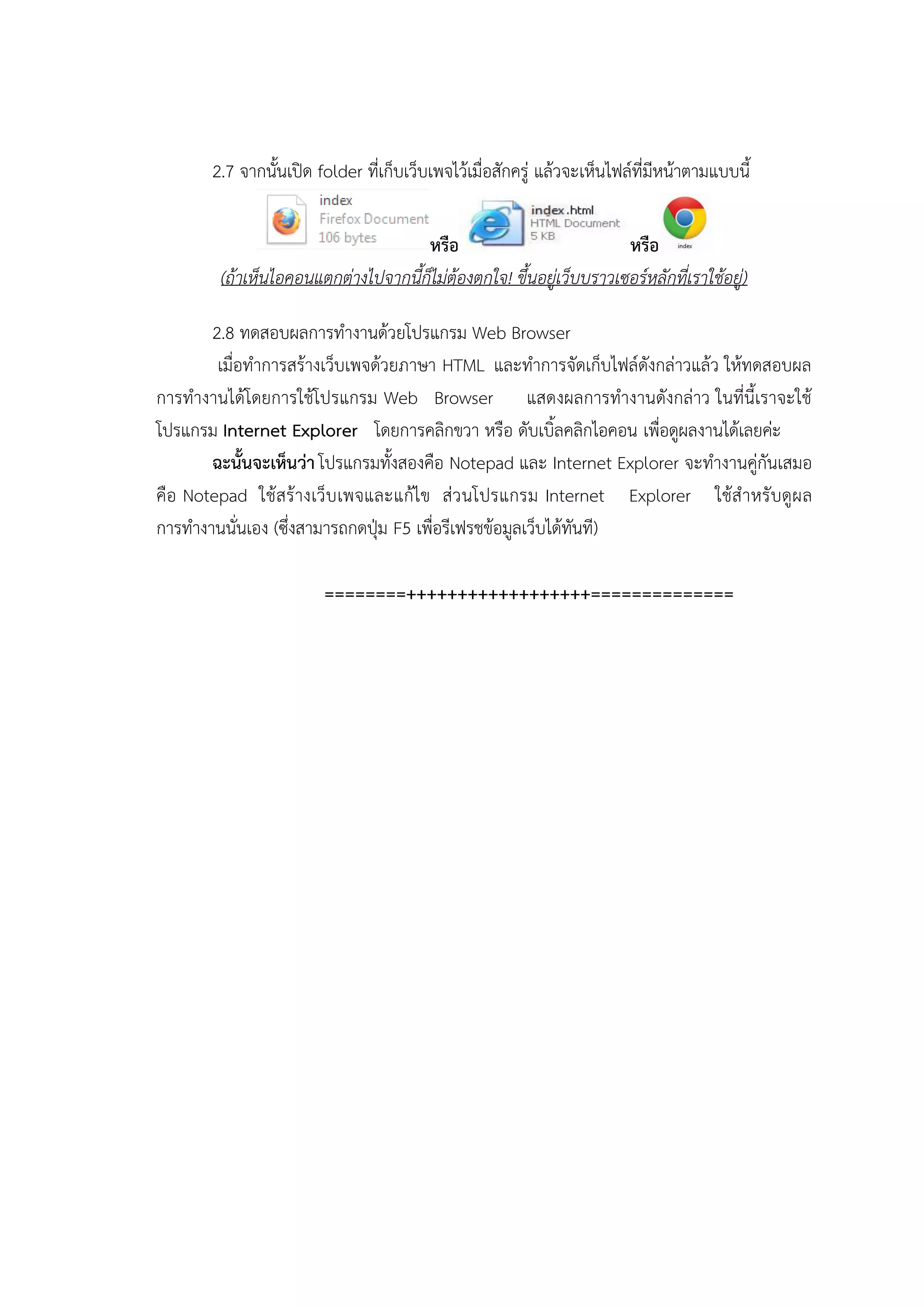2.7 จากนั้นเปิด folder ที่เก็บเว็บเพจไว้เมื่อสักครู่ แล้วจะเห็นไฟล์ที่มีหน้าตามแบบนี้

                                     หรือ                            หรือ
        (ถ้าเห็นไอคอนแตกต่างไปจากนี้ก็ไม่ต้องตกใจ! ขึ้นอยู่เว็บบราวเซอร์หลักที่เราใช้อยู่)

       2.8 ทดสอบผลการทางานด้วยโปรแกรม Web Browser
        เมื่อทาการสร้างเว็บเพจด้วยภาษา HTML และทาการจัดเก็บไฟล์ดังกล่าวแล้ว ให้ทดสอบผล
การทางานได้โดยการใช้โปรแกรม Web Browser แสดงผลการทางานดังกล่าว ในที่นี้เราจะใช้
โปรแกรม Internet Explorer โดยการคลิกขวา หรือ ดับเบิ้ลคลิกไอคอน เพื่อดูผลงานได้เลยค่ะ
       ฉะนั้นจะเห็นว่า โปรแกรมทั้งสองคือ Notepad และ Internet Explorer จะทางานคู่กันเสมอ
คือ Notepad ใช้สร้ างเว็บ เพจและแก้ไข ส่ว นโปรแกรม Internet Explorer ใช้ส าหรับดูผ ล
การทางานนั่นเอง (ซึ่งสามารถกดปุ่ม F5 เพื่อรีเฟรชข้อมูลเว็บได้ทันที)

                        ========++++++++++++++++++==============
 