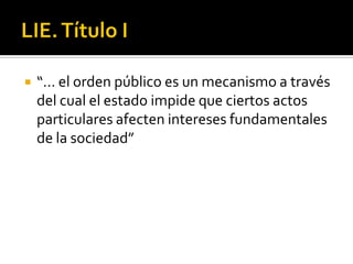LIE. Título I“… el orden público es un mecanismo a través del cual el estado impide que ciertos actos particulares afecten intereses fundamentales de la sociedad”