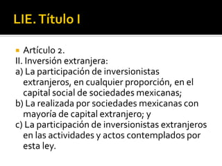 LIE. Título IArtículo 2.II. Inversión extranjera:a) La participación de inversionistas extranjeros, en cualquier proporción, en el capital social de sociedades mexicanas;b) La realizada por sociedades mexicanas con mayoría de capital extranjero; yc) La participación de inversionistas extranjeros en las actividades y actos contemplados por esta ley. 