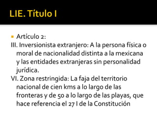 LIE. Título IArtículo 2:III. Inversionista extranjero: A la persona física o moral de nacionalidad distinta a la mexicana y las entidades extranjeras sin personalidad jurídica. VI. Zona restringida: La faja del territorio nacional de cien kms a lo largo de las fronteras y de 50 a lo largo de las playas, que hace referencia el 27 I de la Constitución