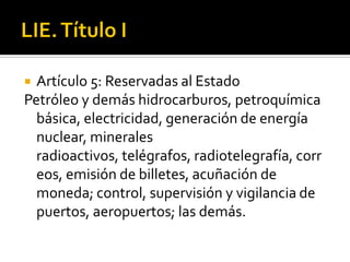 LIE. Título IArtículo 5: Reservadas al EstadoPetróleo y demás hidrocarburos, petroquímica básica, electricidad, generación de energía nuclear, minerales radioactivos, telégrafos, radiotelegrafía, correos, emisión de billetes, acuñación de moneda; control, supervisión y vigilancia de puertos, aeropuertos; las demás. 