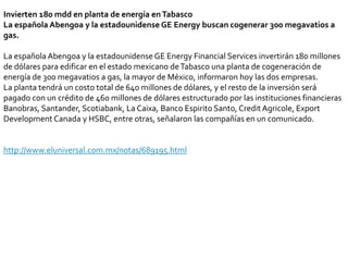 Invierten 180 mdd en planta de energía en TabascoLa española Abengoa y la estadounidense GE Energy buscan cogenerar 300 megavatios a gas.La española Abengoa y la estadounidense GE EnergyFinancialServices invertirán 180 millones de dólares para edificar en el estado mexicano de Tabasco una planta de cogeneración de energía de 300 megavatios a gas, la mayor de México, informaron hoy las dos empresas.La planta tendrá un costo total de 640 millones de dólares, y el resto de la inversión será pagado con un crédito de 460 millones de dólares estructurado por las instituciones financieras Banobras, Santander, Scotiabank, La Caixa, Banco Espirito Santo, CreditAgricole, ExportDevelopmentCanada y HSBC, entre otras, señalaron las compañías en un comunicado.http://www.eluniversal.com.mx/notas/689195.html