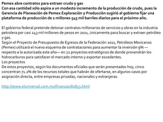 Pemex abre contratos para extraer crudo y gasCon esa cantidad sólo aspira a un modesto incremento de la producción de crudo, pues la Gerencia de Planeación de Pemex Exploración y Producción sugirió al gobierno fijar una plataforma de producción de 2 millones 545 mil barriles diarios para el próximo año.El gobierno federal pretende detonar contratos millonarios de servicios y obras en la industria petrolera por casi 243 mil millones de pesos en 2011, únicamente para buscar y extraer petróleo y gas.Según el Proyecto de Presupuesto de Egresos de la Federación 2011, Petróleos Mexicanos (Pemex) utilizará el nuevo esquema de contrataciones para aumentar la inversión 9% —respecto a la autorizada este año— en 22 proyectos estratégicos de donde provendrán los hidrocarburos para satisfacer el mercado interno y exportar excedentes.Los proyectosDe estos proyectos, según los documentos oficiales que serán presentados hoy, cinco concentran 71.2% de los recursos totales que habrán de ofertarse, en algunos casos por asignación directa, entre empresas privadas, nacionales y extranjeras.http://www.eluniversal.com.mx/finanzas/81853.html