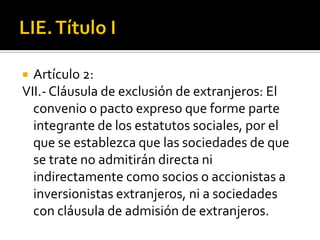 LIE. Título IArtículo 2:VII.- Cláusula de exclusión de extranjeros: El convenio o pacto expreso que forme parte integrante de los estatutos sociales, por el que se establezca que las sociedades de que se trate no admitirán directa ni indirectamente como socios o accionistas a inversionistas extranjeros, ni a sociedades con cláusula de admisión de extranjeros. 