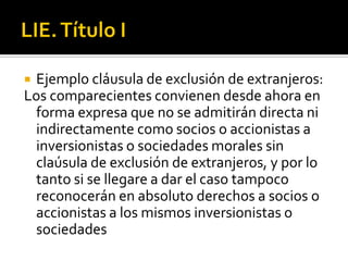 LIE. Título IEjemplo cláusula de exclusión de extranjeros:Los comparecientes convienen desde ahora en forma expresa que no se admitirán directa ni indirectamente como socios o accionistas a inversionistas o sociedades morales sin claúsula de exclusión de extranjeros, y por lo tanto si se llegare a dar el caso tampoco reconocerán en absoluto derechos a socios o accionistas a los mismos inversionistas o sociedades