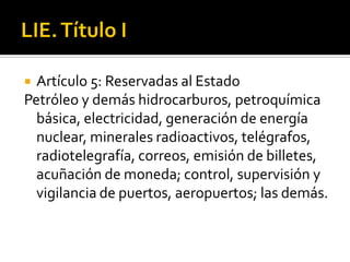 LIE. Título IArtículo 5: Reservadas al EstadoPetróleo y demás hidrocarburos, petroquímica básica, electricidad, generación de energía nuclear, minerales radioactivos, telégrafos, radiotelegrafía, correos, emisión de billetes, acuñación de moneda; control, supervisión y vigilancia de puertos, aeropuertos; las demás. 
