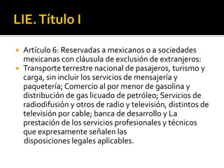 LIE. Título IArtículo 6: Reservadas a mexicanos o a sociedades mexicanas con cláusula de exclusión de extranjeros:Transporte terrestre nacional de pasajeros, turismo y carga, sin incluir los servicios de mensajería y paquetería; Comercio al por menor de gasolina y distribución de gas licuado de petróleo; Servicios de radiodifusión y otros de radio y televisión, distintos de televisión por cable; banca de desarrollo y La prestación de los servicios profesionales y técnicos que expresamente señalen las     disposiciones legales aplicables.
