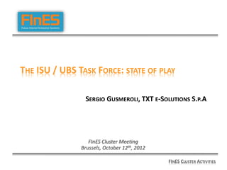 THE ISU / UBS TASK FORCE: STATE OF PLAY

                SERGIO GUSMEROLI, TXT E-SOLUTIONS S.P.A




                  FInES Cluster Meeting
               Brussels, October 12th, 2012

                                              FINES CLUSTER ACTIVITIES
 