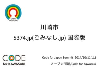 川崎市 
5374.jp(ごみなし.jp) 
国際版 
Code 
for 
Japan 
Summit 
2014/10/11(土) 
オープン川崎/Code 
for 
Kawasaki 
 