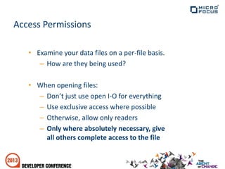 Access Permissions
• Examine your data files on a per-file basis.
– How are they being used?
• When opening files:
– Don’t just use open I-O for everything
– Use exclusive access where possible
– Otherwise, allow only readers
– Only where absolutely necessary, give
all others complete access to the file
 