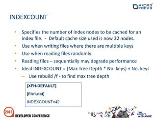 INDEXCOUNT
• Specifies the number of index nodes to be cached for an
index file. - Default cache size used is now 32 nodes.
• Use when writing files where there are multiple keys
• Use when reading files randomly
• Reading files – sequentially may degrade performance
• Ideal INDEXCOUNT = (Max Tree Depth * No. keys) + No. keys
– Use rebuild /f - to find max tree depth
[XFH-DEFAULT]
[file1.dat]
INDEXCOUNT=42
 