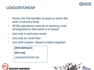 LOADONTOHEAP
• Forces the File Handler to load an entire file
onto a memory heap
• All file operations execute in memory, only
writing back to disk when it is closed
• Use only in exclusive mode
• Use only on small files
• Use with caution- Speed vs Data Integrity!
[XFH-DEFAULT]
[file1.dat]
LOADONTOHEAP=ON
 