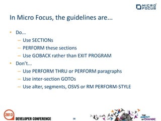 • Do...
– Use SECTIONs
– PERFORM these sections
– Use GOBACK rather than EXIT PROGRAM
• Don’t...
– Use PERFORM THRU or PERFORM paragraphs
– Use inter-section GOTOs
– Use alter, segments, OSVS or RM PERFORM-STYLE
38
In Micro Focus, the guidelines are...
 