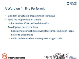 A Word on ‘In line Perform’s
• Excellent structured programming technique
• Keep the loop condition simple
– Remember it’s tested each iteration
• Avoid ‘goto’s out of the loop
– Code generator optimises well structured, single exit loops
– Easier to understand
– Avoid problems when moving to managed code
 