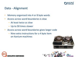 Data - Alignment
• Memory organised into 4 or 8 byte words
• Access across word boundaries is slow
– At least twice as slow
– Up to 50 times slower
• Access across word boundaries gives larger code
– Nine extra instructions for a 4 byte item
on Itanium machines
 