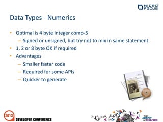 Data Types - Numerics
• Optimal is 4 byte integer comp-5
– Signed or unsigned, but try not to mix in same statement
• 1, 2 or 8 byte OK if required
• Advantages
– Smaller faster code
– Required for some APIs
– Quicker to generate
 