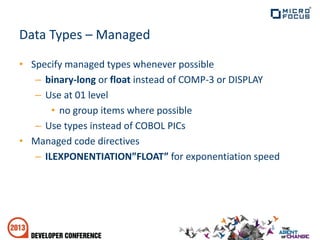 Data Types – Managed
• Specify managed types whenever possible
– binary-long or float instead of COMP-3 or DISPLAY
– Use at 01 level
• no group items where possible
– Use types instead of COBOL PICs
• Managed code directives
– ILEXPONENTIATION”FLOAT” for exponentiation speed
 