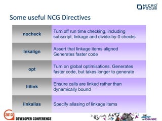 Some useful NCG Directives
Specify aliasing of linkage itemslinkalias
Ensure calls are linked rather than
dynamically bound
litlink
Turn on global optimisations. Generates
faster code, but takes longer to generate
opt
Assert that linkage items aligned
Generates faster code
lnkalign
Turn off run time checking, including
subscript, linkage and divide-by-0 checks
nocheck
 